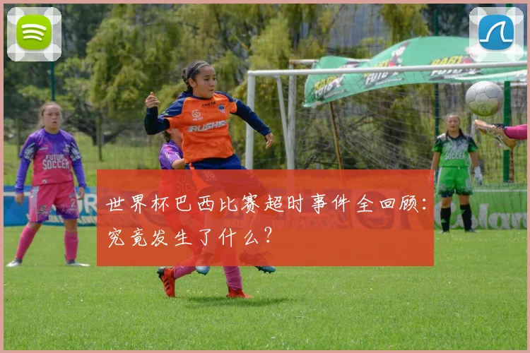 世界杯巴西比赛超时事件全回顾：究竟发生了什么？