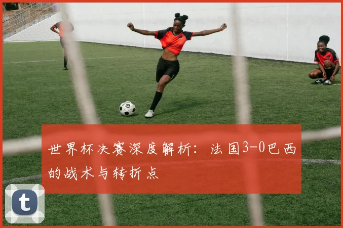 世界杯决赛深度解析：法国3-0巴西的战术与转折点