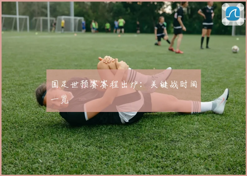 国足世预赛赛程出炉:关键战时间一览