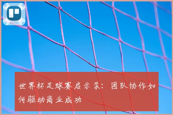 世界杯足球赛启示录:团队协作如何驱动商业成功