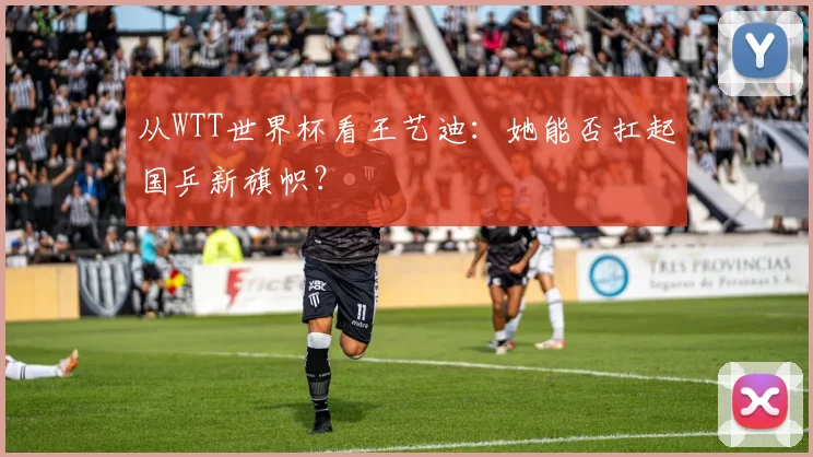 从WTT世界杯看王艺迪:她能否扛起国乒新旗帜?