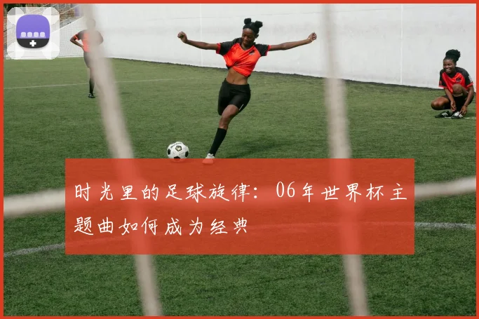 时光里的足球旋律：06年世界杯主题曲如何成为经典