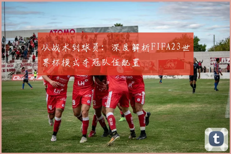 从战术到球员:深度解析FIFA23世界杯模式夺冠队伍配置