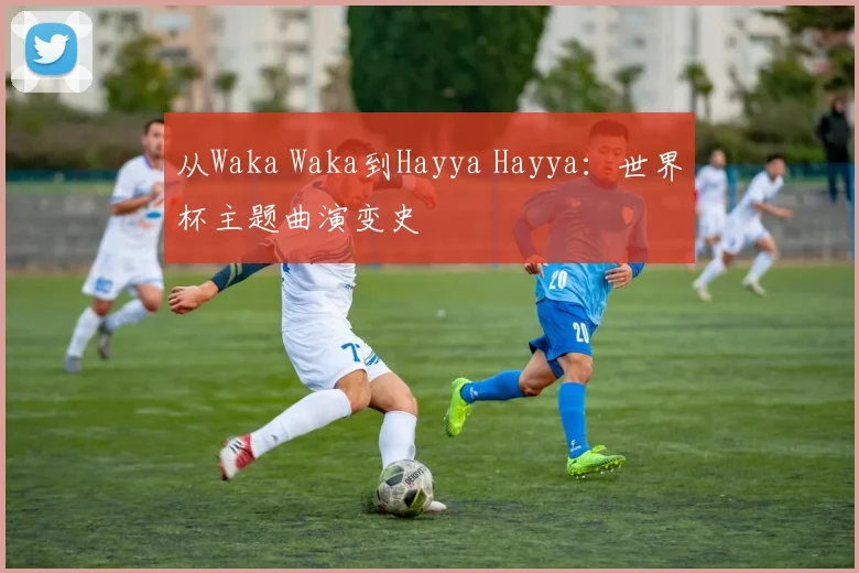 从Waka Waka到Hayya Hayya:世界杯主题曲演变史