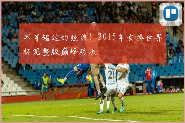 不可错过的经典!2015年女排世界杯完整版巅峰对决