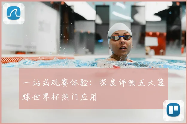 一站式观赛体验：深度评测五大篮球世界杯热门应用