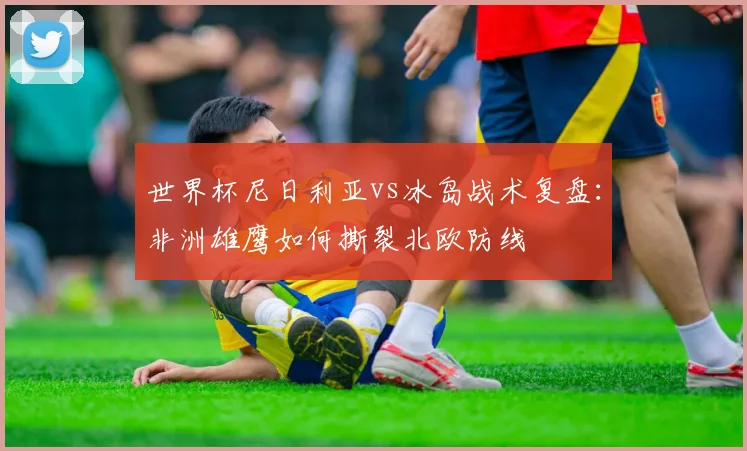 世界杯尼日利亚vs冰岛战术复盘：非洲雄鹰如何撕裂北欧防线