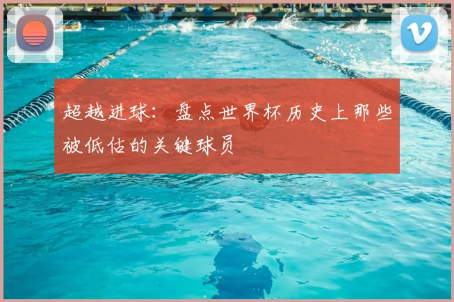 超越进球：盘点世界杯历史上那些被低估的关键球员