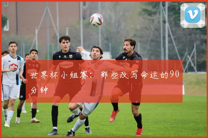 世界杯小组赛:那些改写命运的90分钟