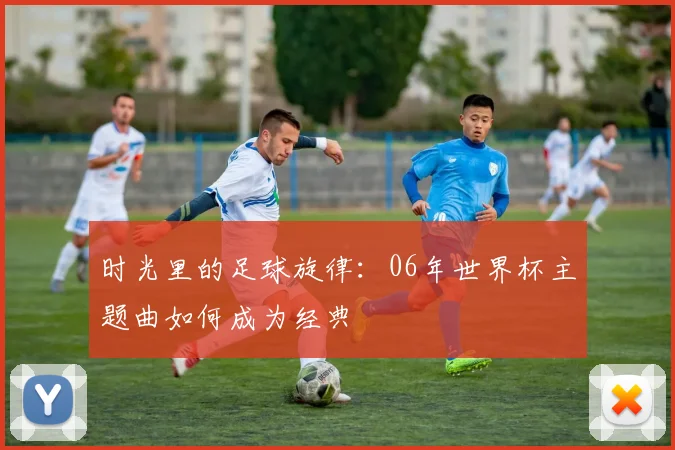 时光里的足球旋律：06年世界杯主题曲如何成为经典
