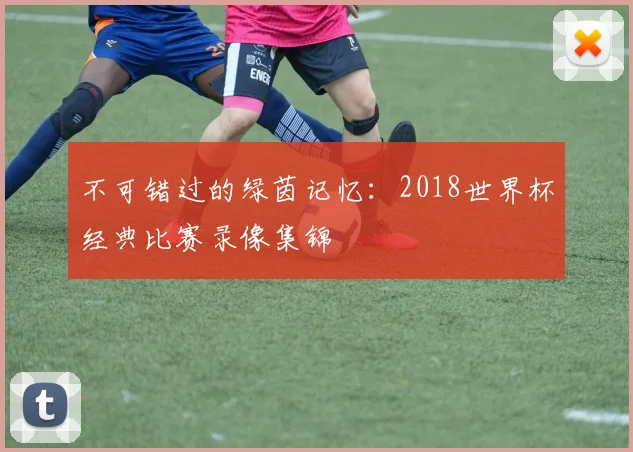 不可错过的绿茵记忆:2018世界杯经典比赛录像集锦