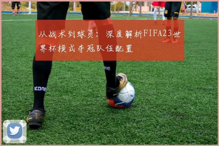 从战术到球员:深度解析FIFA23世界杯模式夺冠队伍配置