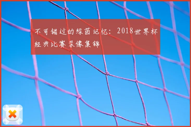 不可错过的绿茵记忆:2018世界杯经典比赛录像集锦